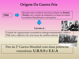 Origem Da Guerra Fria

                 Reunião entre os lideres das forças aliadas em Bretton
1944             Woods com o intuito de estabelecer as bases de ordem
                 económica Mundial para o pós guerra.




                              Levou á :
  Criação de organizações económicas intergovernamentais, como o
  FMI com o objectivo de criar taxas de cambio estáveis




 Fim da 2ª Guerra Mundial com duas potencias
        vencedoras: U.R.S.S e E.U.A
 