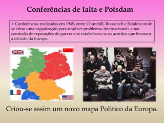 Conferências de Ialta e Potsdam
   Conferências realizadas em 1945, entre Churchill, Roosevelt e Estaline onde
 se criou uma organização para resolver problemas internacionais ,uma
 comissão de reparações de guerra e se estabeleceu-se os acordos que levaram
 à divisão da Europa.




Criou-se assim um novo mapa Politico da Europa.
 