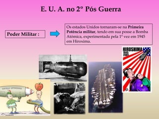 E. U. A. no 2º Pós Guerra

                          Os estados Unidos tornaram-se na Primeira
                          Potência militar, tendo em sua posse a Bomba
Poder Militar :           Atómica, experimentada pela 1ª vez em 1945
                          em Hiroxima.
 