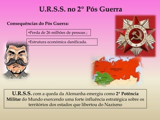 U.R.S.S. no 2º Pós Guerra
Consequências do Pós Guerra:
          •Perda de 26 milhões de pessoas ;

          •Estrutura económica danificada.




  U.R.S.S. com a queda da Alemanha emergiu como 2ª Potência
Militar do Mundo exercendo uma forte influência estratégica sobre os
           territórios dos estados que libertou do Nazismo
 
