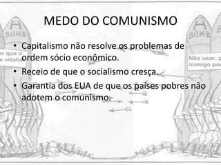MEDO DO COMUNISMO
• Capitalismo não resolve os problemas de
ordem sócio econômico.
• Receio de que o socialismo cresça.
• Garantia dos EUA de que os países pobres não
adotem o comunismo.
 
