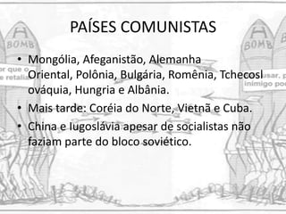 PAÍSES COMUNISTAS
• Mongólia, Afeganistão, Alemanha
Oriental, Polônia, Bulgária, Romênia, Tchecosl
ováquia, Hungria e Albânia.
• Mais tarde: Coréia do Norte, Vietnã e Cuba.
• China e Iugoslávia apesar de socialistas não
faziam parte do bloco soviético.
 