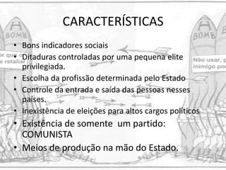 CARACTERÍSTICAS
• Bons indicadores sociais
• Ditaduras controladas por uma pequena elite
privilegiada.
• Escolha da profissão determinada pelo Estado
• Controle da entrada e saída das pessoas nesses
países.
• Inexistência de eleições para altos cargos políticos
• Existência de somente um partido:
COMUNISTA
• Meios de produção na mão do Estado.
 