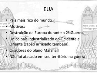 EUA
• País mais rico do mundo
• Motivos:
• Destruição da Europa durante a 2ª Guerra.
• Único país industrializado do Ocidente e
Oriente (Japão arrasado também).
• Criadores do plano Marshall
• Não foi atacado em seu território na guerra
 