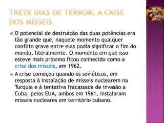  O potencial de destruição das duas potências era
tão grande que, naquele momento qualquer
conflito grave entre elas podia significar o fim do
mundo, literalmente. O momento em que isso
esteve mais próximo ficou conhecido como a
crise dos mísseis, em 1962.
 A crise começou quando os soviéticos, em
resposta à instalação de mísseis nuclearem na
Turquia e à tentativa fracassada de invasão a
Cuba, pelos EUA, ambos em 1961, instalaram
mísseis nucleares em território cubano.
 