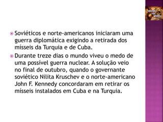  Soviéticos e norte-americanos iniciaram uma
guerra diplomática exigindo a retirada dos
mísseis da Turquia e de Cuba.
 Durante treze dias o mundo viveu o medo de
uma possível guerra nuclear. A solução veio
no final de outubro, quando o governante
soviético Nilita Kruschev e o norte-americano
John F. Kennedy concordaram em retirar os
mísseis instalados em Cuba e na Turquia.
 