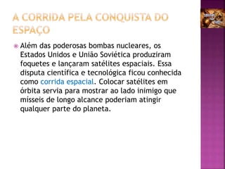  Além das poderosas bombas nucleares, os
Estados Unidos e União Soviética produziram
foquetes e lançaram satélites espaciais. Essa
disputa científica e tecnológica ficou conhecida
como corrida espacial. Colocar satélites em
órbita servia para mostrar ao lado inimigo que
mísseis de longo alcance poderiam atingir
qualquer parte do planeta.
 