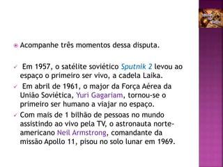  Acompanhe três momentos dessa disputa.
 Em 1957, o satélite soviético Sputnik 2 levou ao
espaço o primeiro ser vivo, a cadela Laika.
 Em abril de 1961, o major da Força Aérea da
União Soviética, Yuri Gagariam, tornou-se o
primeiro ser humano a viajar no espaço.
 Com mais de 1 bilhão de pessoas no mundo
assistindo ao vivo pela TV, o astronauta norte-
americano Neil Armstrong, comandante da
missão Apollo 11, pisou no solo lunar em 1969.
 