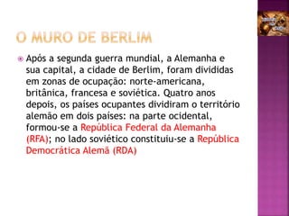  Após a segunda guerra mundial, a Alemanha e
sua capital, a cidade de Berlim, foram divididas
em zonas de ocupação: norte-americana,
britânica, francesa e soviética. Quatro anos
depois, os países ocupantes dividiram o território
alemão em dois países: na parte ocidental,
formou-se a República Federal da Alemanha
(RFA); no lado soviético constituiu-se a República
Democrática Alemã (RDA)
 