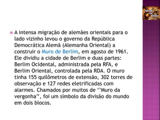  A intensa migração de alemães orientais para o
lado vizinho levou o governo da República
Democrática Alemã (Alemanha Oriental) a
construir o Muro de Berlim, em agosto de 1961.
Ele dividiu a cidade de Berlim e duas partes:
Berlim Ocidental, administrada pela RFA, e
Berlim Oriental, controlada pela RDA. O muro
tinha 155 quilômetros de extensão, 302 torres de
observação e 127 redes eletrificadas com
alarmes. Chamados por muitos de ‘’Muro da
vergonha’’, foi um símbolo da divisão do mundo
em dois blocos.
 