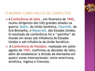 A Conferência de Ialta , em fevereiro de 1945,
reuniu dirigentes dos três grandes aliados na
guerra: Stalin, da União Soviética, Churchill, da
Grã-Bretanha, e Roosevelt, dos Estados Unidos.
O resultado da conferência foi a ‘’partilha’’ do
mundo em áreas sob influência do Estados
Unidos e sob influência da União Soviética.
 A Conferência de Potsdam, realizada em julho-
agosto de 1945, confirmou as decisões de Ialta,
além de estabelecer a divisão da Alemanha em
quatro zonas internacionais: norte-americana,
soviética, inglesa e francesa.
 