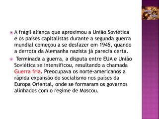  A frágil aliança que aproximou a União Soviética
e os países capitalistas durante a segunda guerra
mundial começou a se desfazer em 1945, quando
a derrota da Alemanha nazista já parecia certa.
 Terminada a guerra, a disputa entre EUA e União
Soviética se intensificou, resultando a chamada
Guerra fria. Preocupava os norte-americanos a
rápida expansão do socialismo nos países da
Europa Oriental, onde se formaram os governos
alinhados com o regime de Moscou.
 