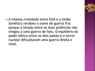  A intensa rivalidade entre EUA e a União
Soviética recebeu o nome de guerra fria
porque a tensão entre as duas potências não
chegou a uma guerra de fato. O equilíbrio do
poder bélico entre os dois países e o terror
nuclear dificultavam uma guerra direta e
total.
 