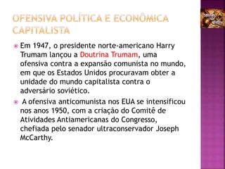  Em 1947, o presidente norte-americano Harry
Trumam lançou a Doutrina Trumam, uma
ofensiva contra a expansão comunista no mundo,
em que os Estados Unidos procuravam obter a
unidade do mundo capitalista contra o
adversário soviético.
 A ofensiva anticomunista nos EUA se intensificou
nos anos 1950, com a criação do Comitê de
Atividades Antiamericanas do Congresso,
chefiada pelo senador ultraconservador Joseph
McCarthy.
 