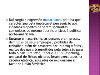  Daí surgiu a expressão macartismo, política que
caracterizou pela implacável perseguição aos
cidadãos suspeitos de serem socialistas,
comunistas ou mesmo liberais críticos à política
norte-americana.
 Durante o macartismo, as pessoas eram presas,
demitidas de seus empregos , proibidas de
trabalhar, além de passarem por interrogatórios ,
muitos dos quais transmitidos pela televisão para
todo o país. Em 1953, Ethel e Julius Rosenberg,
um casal de físicos nicleres foram executados na
cadeira elétrica, acusados de expionagem a
favor da União Soviética.
 