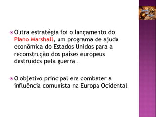  Outra estratégia foi o lançamento do
Plano Marshall, um programa de ajuda
econômica do Estados Unidos para a
reconstrução dos países europeus
destruídos pela guerra .
 O objetivo principal era combater a
influência comunista na Europa Ocidental
 