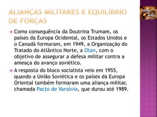  Como consequência da Doutrina Trumam, os
países da Europa Ocidental, os Estados Unidos e
o Canadá formaram, em 1949, a Organização do
Tratado do Atlântico Norte, a Otan, com o
objetivo de assegurar a defesa militar contra a
ameaça do avanço soviético.
 A resposta do bloco socialista veio em 1955,
quando a União Soviética e os países da Europa
Oriental também formaram uma aliança militar,
chamada Pacto de Varsóvia, que durou até 1989.
 