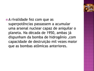  A rivalidade fez com que as
superpotências passassem a acumular
uma arsenal nuclear capaz de aniquilar o
planeta. Na década de 1950, ambas já
dispunham da bomba de hidrogênio ,com
capacidade de destruição mil vezes maior
que as bombas atômicas anteriores.
 