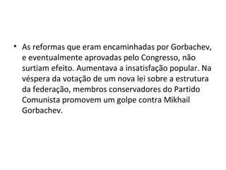 • As reformas que eram encaminhadas por Gorbachev,
e eventualmente aprovadas pelo Congresso, não
surtiam efeito. Aumentava a insatisfação popular. Na
véspera da votação de um nova lei sobre a estrutura
da federação, membros conservadores do Partido
Comunista promovem um golpe contra Mikhail
Gorbachev.
 