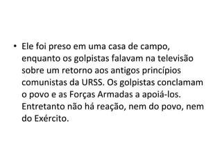 • Ele foi preso em uma casa de campo,
enquanto os golpistas falavam na televisão
sobre um retorno aos antigos princípios
comunistas da URSS. Os golpistas conclamam
o povo e as Forças Armadas a apoiá-los.
Entretanto não há reação, nem do povo, nem
do Exército.
 