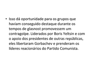 • Isso dá oportunidade para os grupos que
haviam conseguido destaque durante os
tempos de glasnost promovessem um
contragolpe. Liderados por Boris Yeltsin e com
o apoio dos presidentes de outras repúblicas,
eles libertaram Gorbachev e prenderam os
líderes reacionários do Partido Comunista.
 