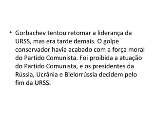 • Gorbachev tentou retomar a liderança da
URSS, mas era tarde demais. O golpe
conservador havia acabado com a força moral
do Partido Comunista. Foi proibida a atuação
do Partido Comunista, e os presidentes da
Rússia, Ucrânia e Bielorrússia decidem pelo
fim da URSS.
 