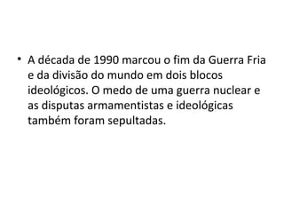 • A década de 1990 marcou o fim da Guerra Fria
e da divisão do mundo em dois blocos
ideológicos. O medo de uma guerra nuclear e
as disputas armamentistas e ideológicas
também foram sepultadas.
 