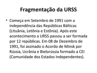 Fragmentação da URSS
• Começa em Setembro de 1991 com a
independência das Repúblicas Bálticas
(Lituânia, Letônia e Estônia). Após este
acontecimento a URSS passou a ser formada
por 12 repúblicas. Em 08 de Dezembro de
1991, foi assinado o Acordo de Minsk por
Rússia, Ucrânia e Bielorússia formado a CEI
(Comunidade dos Estados Independentes).
 