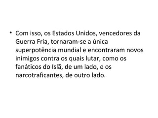 • Com isso, os Estados Unidos, vencedores da
Guerra Fria, tornaram-se a única
superpotência mundial e encontraram novos
inimigos contra os quais lutar, como os
fanáticos do Islã, de um lado, e os
narcotraficantes, de outro lado.
 