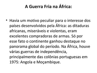 A Guerra Fria na África:
• Havia um motivo peculiar para o interesse dos
países desenvolvidos pela África: as ditaduras
africanas, miseráveis e violentas, eram
excelentes compradoras de armas. Só por
esse fato o continente ganhou destaque no
panorama global do período. Na África, houve
várias guerras de independência,
principalmente das colônias portuguesas em
1975: Angola e Moçambique.
 
