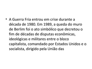 • A Guerra Fria entrou em crise durante a
década de 1980. Em 1989, a queda do muro
de Berlim foi o ato simbólico que decretou o
fim de décadas de disputas econômicas,
ideológicas e militares entre o bloco
capitalista, comandado por Estados Unidos e o
socialista, dirigido pela União das
 