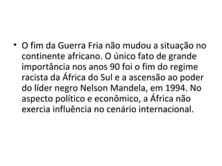 • O fim da Guerra Fria não mudou a situação no
continente africano. O único fato de grande
importância nos anos 90 foi o fim do regime
racista da África do Sul e a ascensão ao poder
do líder negro Nelson Mandela, em 1994. No
aspecto político e econômico, a África não
exercia influência no cenário internacional.
 