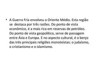 • A Guerra Fria envolveu o Oriente Médio. Esta região
se destaca por três razões. Do ponto de vista
econômico, é a mais rica em reservas de petróleo.
Do ponto de vista geopolítico, serve de passagem
entre Ásia e Europa. E no aspecto cultural, é o berço
das três principais religiões monoteístas: o judaísmo,
o cristianismo e o islamismo.
 