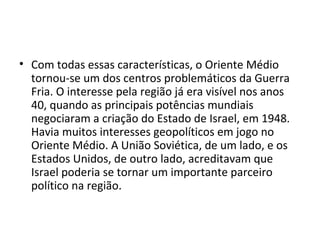 • Com todas essas características, o Oriente Médio
tornou-se um dos centros problemáticos da Guerra
Fria. O interesse pela região já era visível nos anos
40, quando as principais potências mundiais
negociaram a criação do Estado de Israel, em 1948.
Havia muitos interesses geopolíticos em jogo no
Oriente Médio. A União Soviética, de um lado, e os
Estados Unidos, de outro lado, acreditavam que
Israel poderia se tornar um importante parceiro
político na região.
 