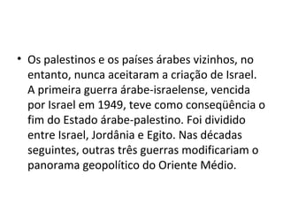 • Os palestinos e os países árabes vizinhos, no
entanto, nunca aceitaram a criação de Israel.
A primeira guerra árabe-israelense, vencida
por Israel em 1949, teve como conseqüência o
fim do Estado árabe-palestino. Foi dividido
entre Israel, Jordânia e Egito. Nas décadas
seguintes, outras três guerras modificariam o
panorama geopolítico do Oriente Médio.
 