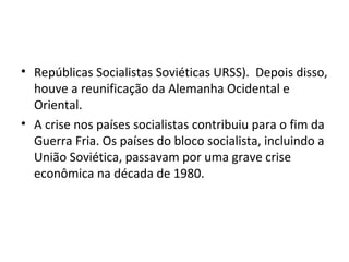 • Repúblicas Socialistas Soviéticas URSS). Depois disso,
houve a reunificação da Alemanha Ocidental e
Oriental.
• A crise nos países socialistas contribuiu para o fim da
Guerra Fria. Os países do bloco socialista, incluindo a
União Soviética, passavam por uma grave crise
econômica na década de 1980.
 