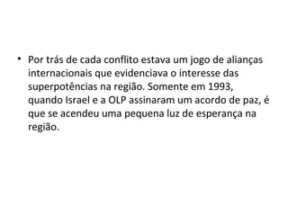 • Por trás de cada conflito estava um jogo de alianças
internacionais que evidenciava o interesse das
superpotências na região. Somente em 1993,
quando Israel e a OLP assinaram um acordo de paz, é
que se acendeu uma pequena luz de esperança na
região.
 