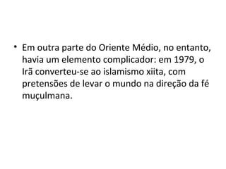 • Em outra parte do Oriente Médio, no entanto,
havia um elemento complicador: em 1979, o
Irã converteu-se ao islamismo xiita, com
pretensões de levar o mundo na direção da fé
muçulmana.
 