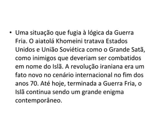 • Uma situação que fugia à lógica da Guerra
Fria. O aiatolá Khomeini tratava Estados
Unidos e União Soviética como o Grande Satã,
como inimigos que deveriam ser combatidos
em nome do Islã. A revolução iraniana era um
fato novo no cenário internacional no fim dos
anos 70. Até hoje, terminada a Guerra Fria, o
Islã continua sendo um grande enigma
contemporâneo.
 
