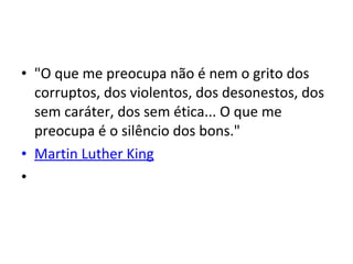 • "O que me preocupa não é nem o grito dos
corruptos, dos violentos, dos desonestos, dos
sem caráter, dos sem ética... O que me
preocupa é o silêncio dos bons."
• Martin Luther King
•
 