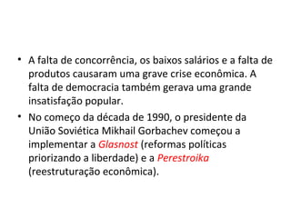 • A falta de concorrência, os baixos salários e a falta de
produtos causaram uma grave crise econômica. A
falta de democracia também gerava uma grande
insatisfação popular.
• No começo da década de 1990, o presidente da
União Soviética Mikhail Gorbachev começou a
implementar a Glasnost (reformas políticas
priorizando a liberdade) e a Perestroika
(reestruturação econômica).
 