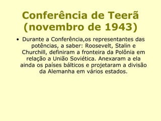 Conferência de Teerã
(novembro de 1943)
• Durante a Conferência,os representantes das
potências, a saber: Roosevelt, Stalin e
Churchill, definiram a fronteira da Polônia em
relação a União Soviética. Anexaram a ela
ainda os países bálticos e projetaram a divisão
da Alemanha em vários estados.
 