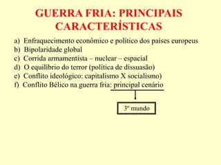 GUERRA FRIA: PRINCIPAIS
CARACTERÍSTICAS
a) Enfraquecimento econômico e político dos países europeus
b) Bipolaridade global
c) Corrida armamentista – nuclear – espacial
d) O equilíbrio do terror (política de dissuasão)
e) Conflito ideológico: capitalismo X socialismo)
f) Conflito Bélico na guerra fria: principal cenário
3º mundo
 