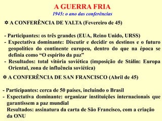 A GUERRA FRIA
1945: o ano das conferências
 A CONFERÊNCIA DE YALTA (Fevereiro de 45)
- Participantes: os três grandes (EUA, Reino Unido, URSS)
- Expectativa dominante: Discutir e decidir os destinos e o futuro
geopolítico do continente europeu, dentro do que na época se
definia como “O espírito da paz”
- Resultados: total vitória soviética (imposição de Stálin: Europa
Oriental, zona de influência soviética)
 A CONFERÊNCIA DE SAN FRANCISCO (Abril de 45)
- Participantes: cerca de 50 países, incluindo o Brasil
- Expectativa dominante: organizar instituições internacionais que
garantissem a paz mundial
Resultados: assinatura da carta de São Francisco, com a criação
da ONU
 