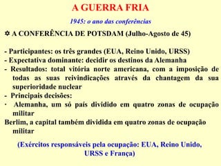 (Exércitos responsáveis pela ocupação: EUA, Reino Unido,
URSS e França)
 A CONFERÊNCIA DE POTSDAM (Julho-Agosto de 45)
- Participantes: os três grandes (EUA, Reino Unido, URSS)
- Expectativa dominante: decidir os destinos da Alemanha
- Resultados: total vitória norte americana, com a imposição de
todas as suas reivindicações através da chantagem da sua
superioridade nuclear
- Principais decisões:
· Alemanha, um só país dividido em quatro zonas de ocupação
militar
Berlim, a capital também dividida em quatro zonas de ocupação
militar
A GUERRA FRIA
1945: o ano das conferências
 