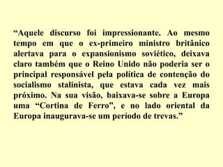 “Aquele discurso foi impressionante. Ao mesmo
tempo em que o ex-primeiro ministro britânico
alertava para o expansionismo soviético, deixava
claro também que o Reino Unido não poderia ser o
principal responsável pela política de contenção do
socialismo stalinista, que estava cada vez mais
próximo. Na sua visão, baixava-se sobre a Europa
uma “Cortina de Ferro”, e no lado oriental da
Europa inaugurava-se um período de trevas.”
 