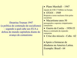 Doutrina Truman 1947
(a política de contenção do socialismo)
– segundo a qual cabe aos EUA a
defesa do mundo capitalista diante do
avanço do comunismo
 Plano Marshall – 1947
injeção de US$ 17 bilhões na Europa.
 OTAN – 1949
Resposta a testes nucleares feito pelos
socialistas
 Macartismo anos 50
perseguição a supostos simpatizantes
comunistas
 Guerra da Coréia – 1950-53
Busca a contenção da expansão
comunista
 Crise dos misseis - Cuba –62
 Apoio a formacao de
ditaduras na America Latina.
Exemplo: Brasil - 64
 