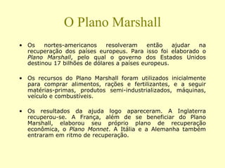 O Plano Marshall
• Os nortes-americanos resolveram então ajudar na
recuperação dos países europeus. Para isso foi elaborado o
Plano Marshall, pelo qual o governo dos Estados Unidos
destinou 17 bilhões de dólares a países europeus.
• Os recursos do Plano Marshall foram utilizados inicialmente
para comprar alimentos, rações e fertilizantes, e a seguir
matérias-primas, produtos semi-industrializados, máquinas,
veículo e combustíveis.
• Os resultados da ajuda logo apareceram. A Inglaterra
recuperou-se. A França, além de se beneficiar do Plano
Marshall, elaborou seu próprio plano de recuperação
econômica, o Plano Monnet. A Itália e a Alemanha também
entraram em ritmo de recuperação.
 