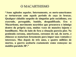 “Anos agitados aqueles. Internamente, os norte-americanos
se torturavam com aquele período de caça às bruxas.
Qualquer cidadão suspeito de simpatias pelo socialismo, era
execrado, perseguido, banido, desqualificado. Era o
Macartismo, movimento neurótico que procurava o inimigo
dentro da própria casa, muitas vezes de maneira injusta e
humilhante. Mas do lado de fora a situação parecia pior. Na
península coreana, americanos, coreanos do sul, do norte, e
chineses se matariam ferozmente para impor suas vontades e
interesses. Mas depois de três anos, e quatro milhões de
mortos, a guerra acabaria exatamente como começou: no
maldito paralelo 38º.”
O MACARTHISMO
 
