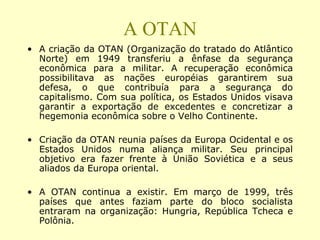 A OTAN
• A criação da OTAN (Organização do tratado do Atlântico
Norte) em 1949 transferiu a ênfase da segurança
econômica para a militar. A recuperação econômica
possibilitava as nações européias garantirem sua
defesa, o que contribuía para a segurança do
capitalismo. Com sua política, os Estados Unidos visava
garantir a exportação de excedentes e concretizar a
hegemonia econômica sobre o Velho Continente.
• Criação da OTAN reunia países da Europa Ocidental e os
Estados Unidos numa aliança militar. Seu principal
objetivo era fazer frente à União Soviética e a seus
aliados da Europa oriental.
• A OTAN continua a existir. Em março de 1999, três
países que antes faziam parte do bloco socialista
entraram na organização: Hungria, República Tcheca e
Polônia.
 